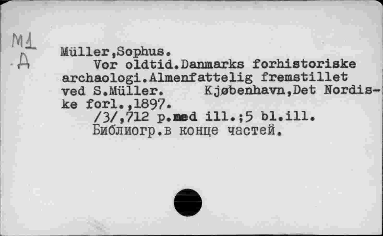 ﻿Ml
• A
Müller»Sophus.
Vor oldtid.Daimarks forhistoriske archaologi.Almenfattelig fremstillet ved S.Müller.	Kj0benhavn,Det Nordis-
ke fori.,1897.
/3/.712 p.med ill.;5 bl.ill.
Библиогр.в конце частей.